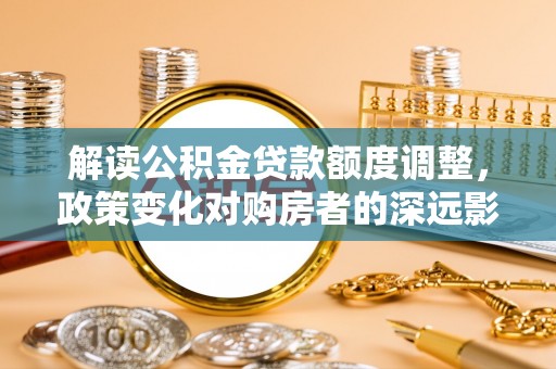 黎平解读公积金贷款额度调整，政策变化对购房者的深远影响