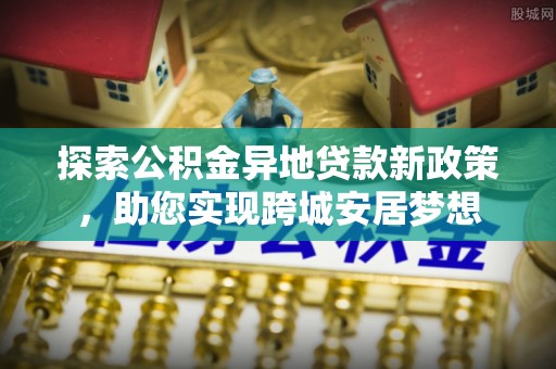 黎平探索公积金异地贷款新政策，助您实现跨城安居梦想