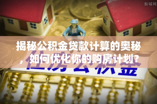 黎平揭秘公积金贷款计算的奥秘，如何优化你的购房计划？