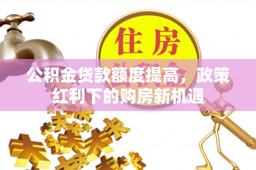 黎平公积金贷款额度提高，政策红利下的购房新机遇