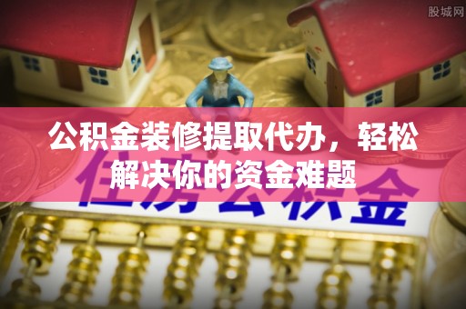 黎平公积金装修提取代办，轻松解决你的资金难题