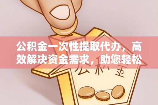 黎平公积金一次性提取代办，高效解决资金需求，助您轻松应对生活难题