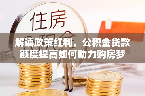 黎平解读政策红利，公积金贷款额度提高如何助力购房梦