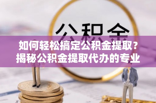 黎平如何轻松搞定公积金提取？揭秘公积金提取代办的专业服务