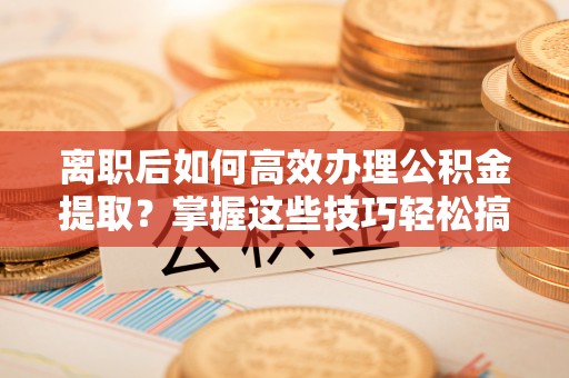 黎平离职后如何高效办理公积金提取？掌握这些技巧轻松搞定