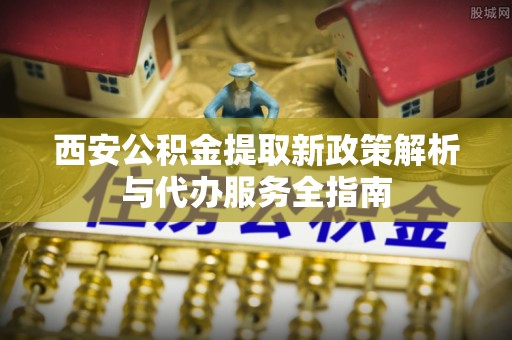 黎平西安公积金提取新政策解析与代办服务全指南